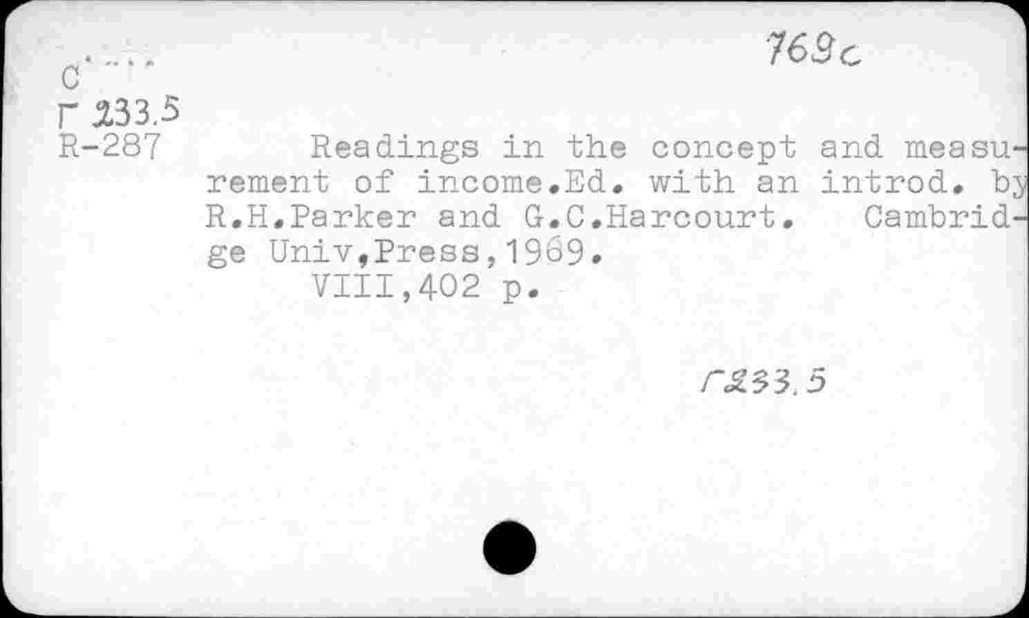 ﻿c
F -233.-5
R-287
■76âc
Readings in the concept and measn rement of income.Ed. with an introd, b; R.H.Parker and G.C.Harcourt. Cambrid' ge Univ,Press,1969.
VIII,402 p.
CSS'S. 5